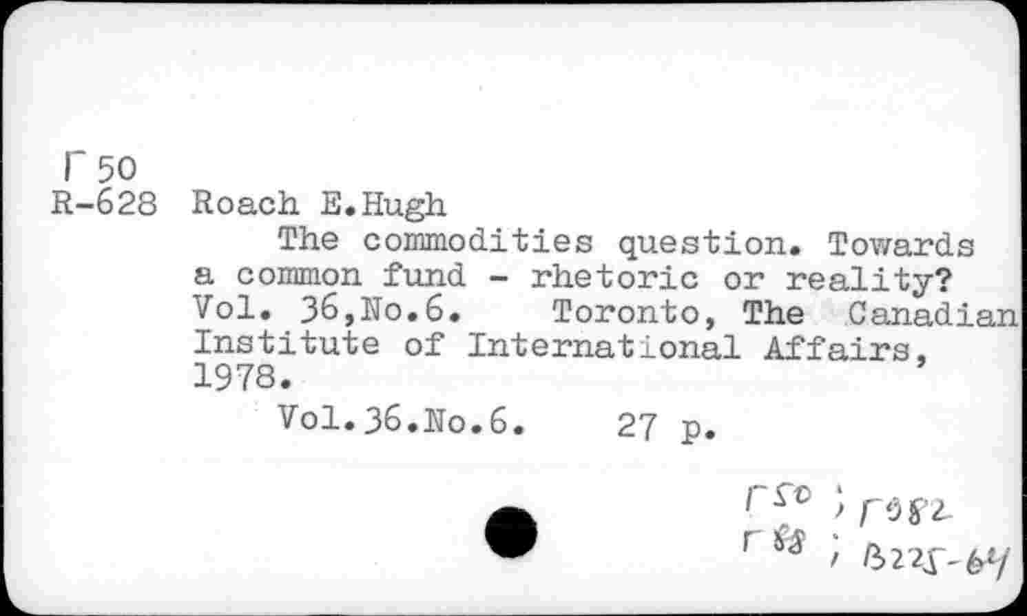 ﻿r 50
R-628
Roach E.Hugh
The commodities question. Towards a common fund - rhetoric or reality? Vol. 36,No.6. Toronto, The Canadian Institute of International Affairs, 1978.
Vol.36.No.6.	27 p.
1	> rwi-
r